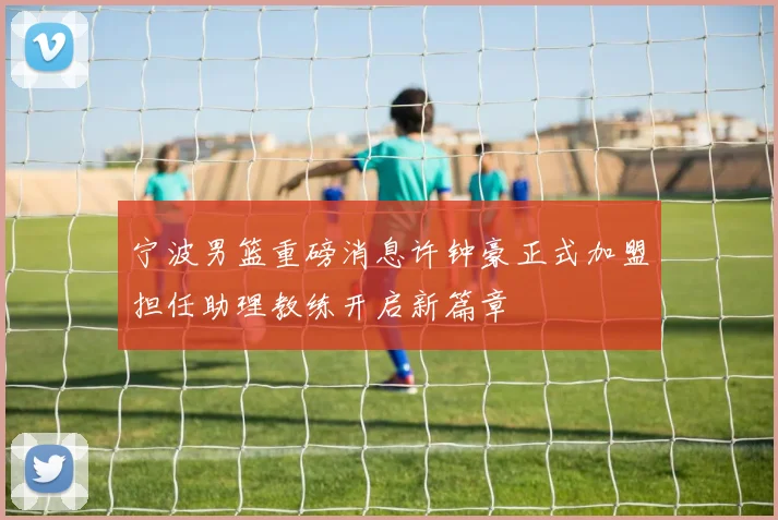 宁波男篮重磅消息许钟豪正式加盟担任助理教练开启新篇章