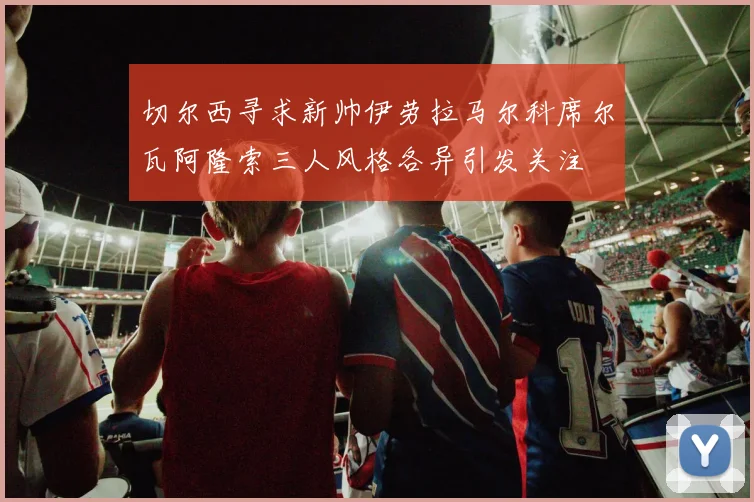 切尔西寻求新帅伊劳拉马尔科席尔瓦阿隆索三人风格各异引发关注