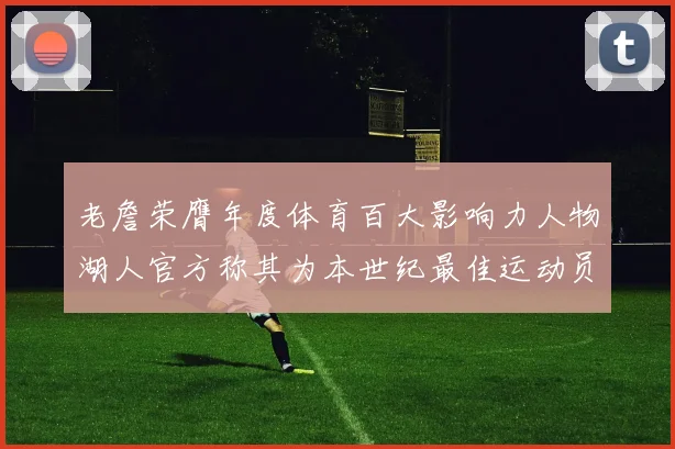 老詹荣膺年度体育百大影响力人物湖人官方称其为本世纪最佳运动员