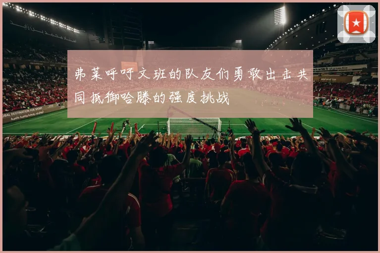 弗莱呼吁文班的队友们勇敢出击共同抵御哈滕的强度挑战