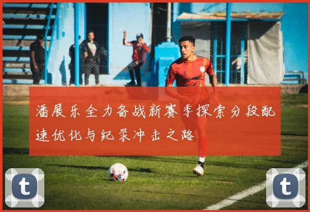 潘展乐全力备战新赛季探索分段配速优化与纪录冲击之路