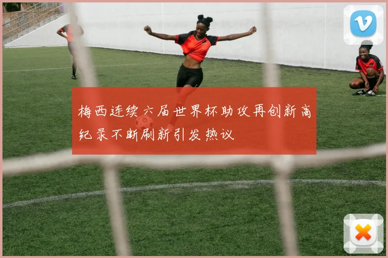 梅西连续六届世界杯助攻再创新高纪录不断刷新引发热议