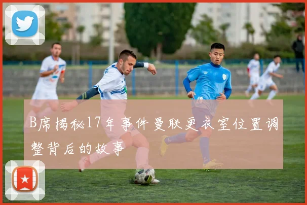 B席揭秘17年事件曼联更衣室位置调整背后的故事