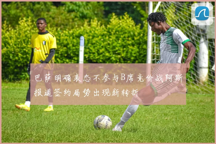 巴萨明确表态不参与B席竞价战阿斯报道签约局势出现新转折