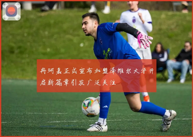 冉珂嘉正式宣布加盟泽维尔大学开启新篇章引发广泛关注