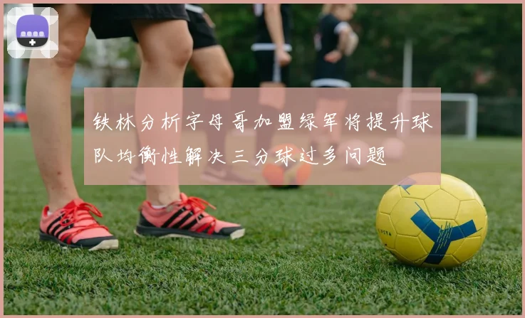 铁林分析字母哥加盟绿军将提升球队均衡性解决三分球过多问题