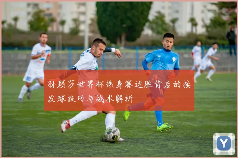 孙颖莎世界杯热身赛连胜背后的接发球技巧与战术解析