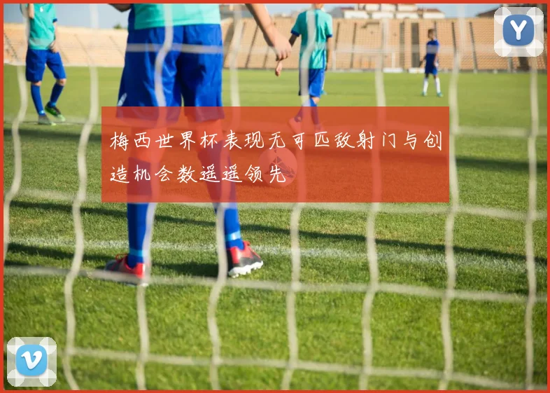 梅西世界杯表现无可匹敌射门与创造机会数遥遥领先