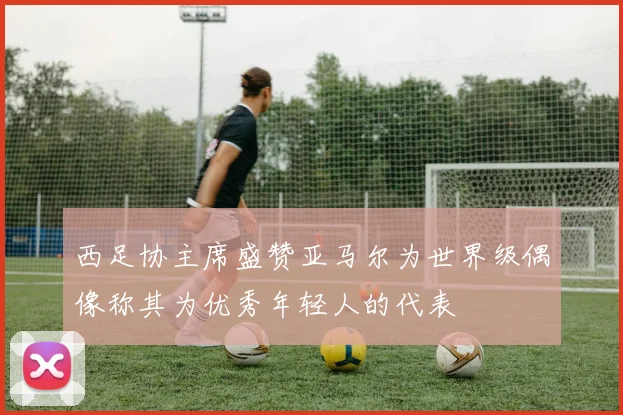 西足协主席盛赞亚马尔为世界级偶像称其为优秀年轻人的代表