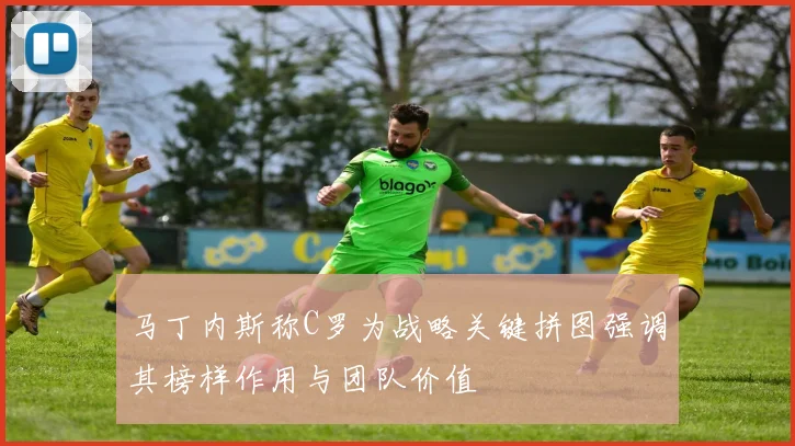 马丁内斯称C罗为战略关键拼图强调其榜样作用与团队价值