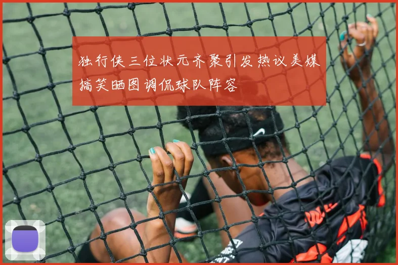 独行侠三位状元齐聚引发热议美媒搞笑晒图调侃球队阵容