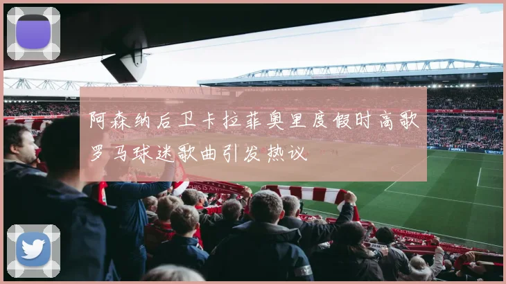 阿森纳后卫卡拉菲奥里度假时高歌罗马球迷歌曲引发热议