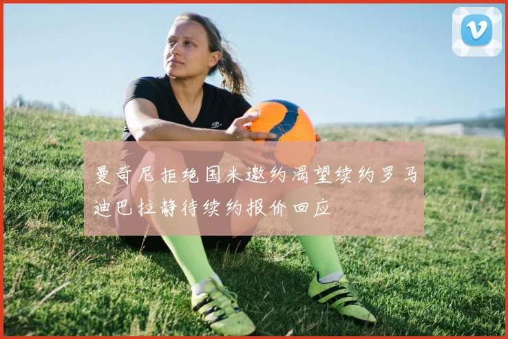 曼奇尼拒绝国米邀约渴望续约罗马迪巴拉静待续约报价回应