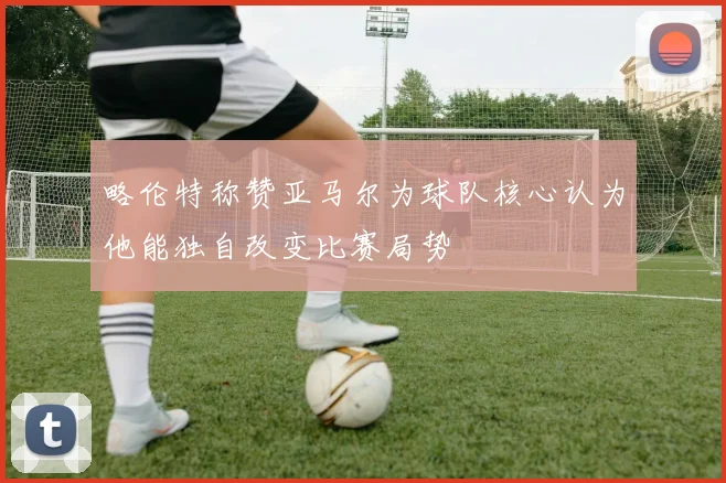 略伦特称赞亚马尔为球队核心认为他能独自改变比赛局势