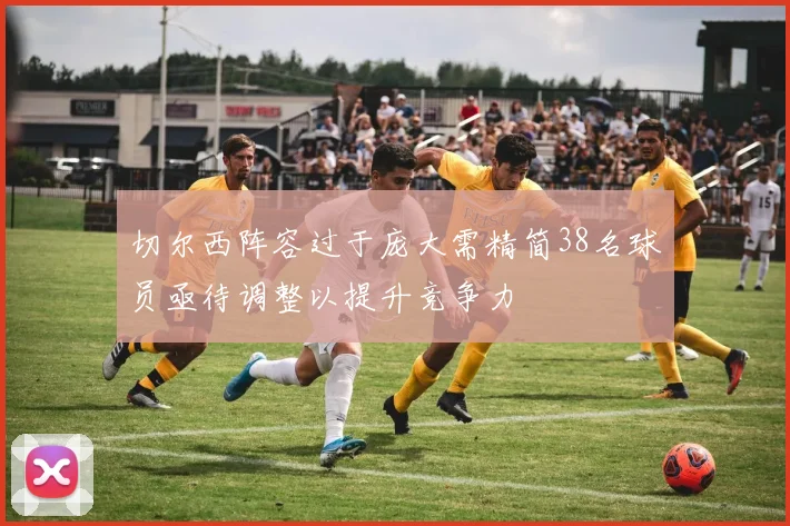 切尔西阵容过于庞大需精简38名球员亟待调整以提升竞争力