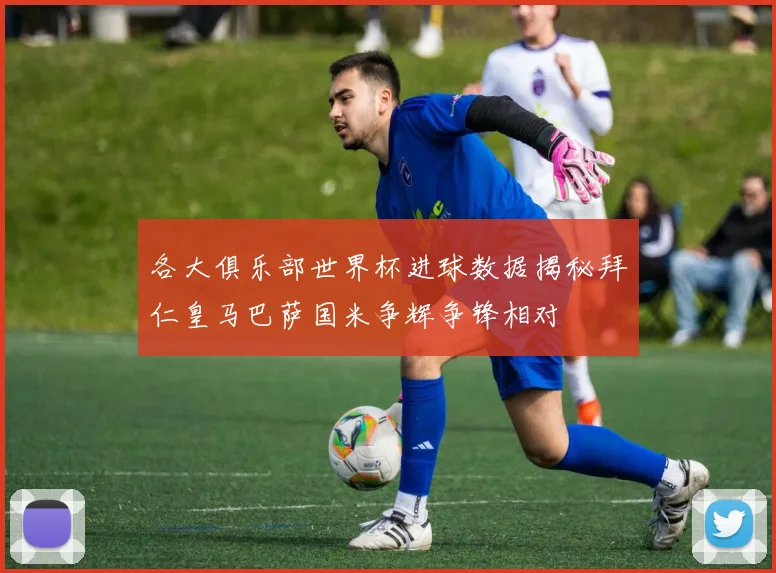 各大俱乐部世界杯进球数据揭秘拜仁皇马巴萨国米争辉争锋相对