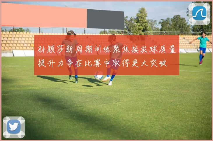 孙颖莎新周期训练聚焦接发球质量提升力争在比赛中取得更大突破
