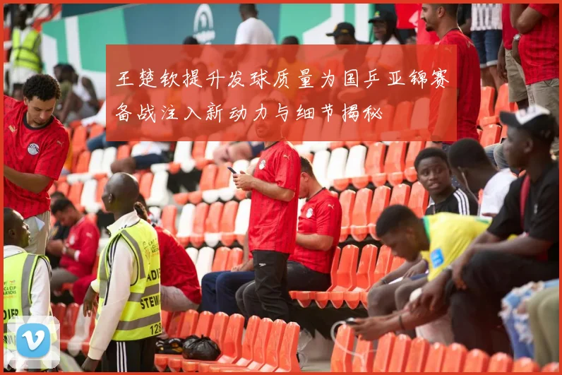 王楚钦提升发球质量为国乒亚锦赛备战注入新动力与细节揭秘