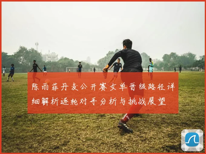 陈雨菲丹麦公开赛女单晋级路径详细解析逐轮对手分析与挑战展望