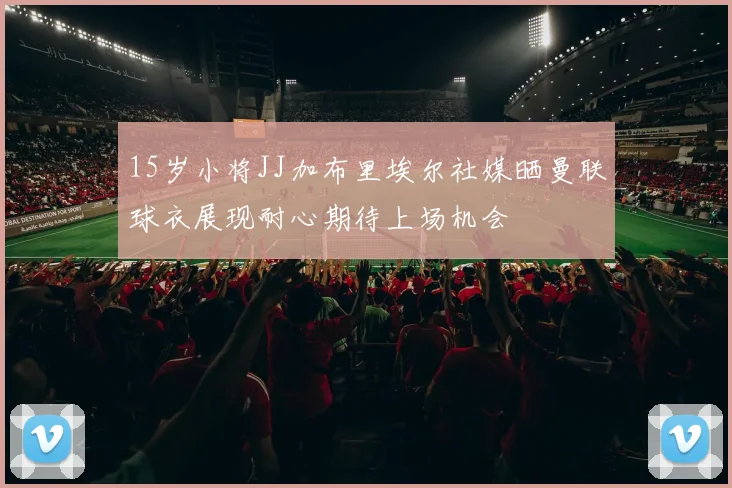 15岁小将JJ加布里埃尔社媒晒曼联球衣展现耐心期待上场机会